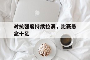 kaiyun_关于对抗强度持续拉满，比赛悬念十足的信息